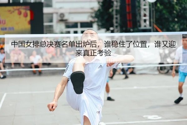 中国女排总决赛名单出炉后，谁稳住了位置，谁又迎来真正考验